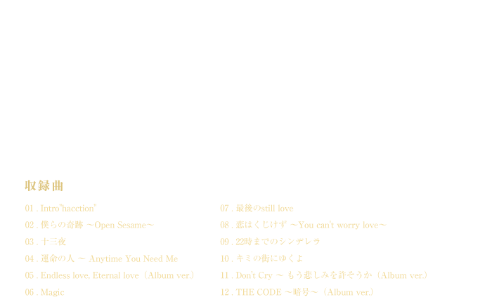 ؉Vƍ؃A[eBXgɂR{[VEAoaI@^ȁ@01.Intro haction 02.l̊ `Open Sesame` 03.\O 04.^̐l`Anytime You Need Me 05.Endless love,Eternal love(Album ver.) 06.Magic 07.Ōstill love 08.͂`You can't worry love` 09.22܂ł̃Vf 10.L~̊Xɂ䂭 11.Don't Cry`߂݂(Album ver.) 12.THE CODE`Í`(Album ver.)